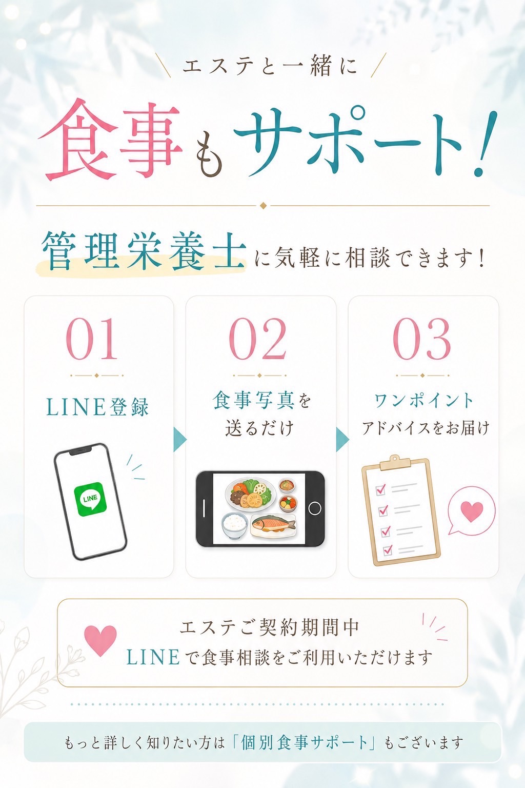 エステと一緒に食事もサポート。管理栄養士に気軽に相談できます。①LINE登録 ②食事写真を送るだけ ③ワンポイントアドバイスをお届け。エステご契約期間中、LINEで食事相談をご利用いただけます。もっと詳しく知りたい方は「個別食事サポート」もございます。
